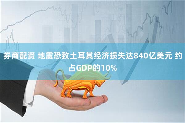 券商配资 地震恐致土耳其经济损失达840亿美元 约占GDP的10%