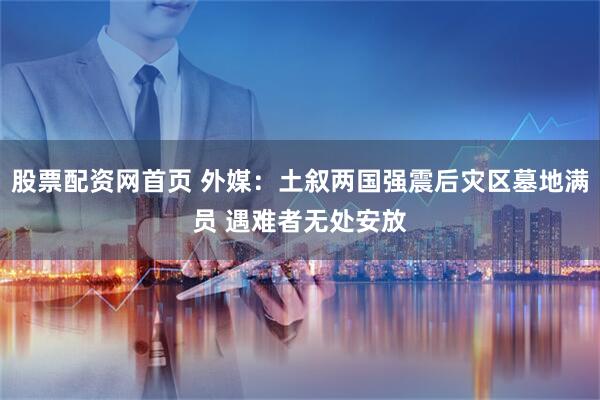 股票配资网首页 外媒：土叙两国强震后灾区墓地满员 遇难者无处安放