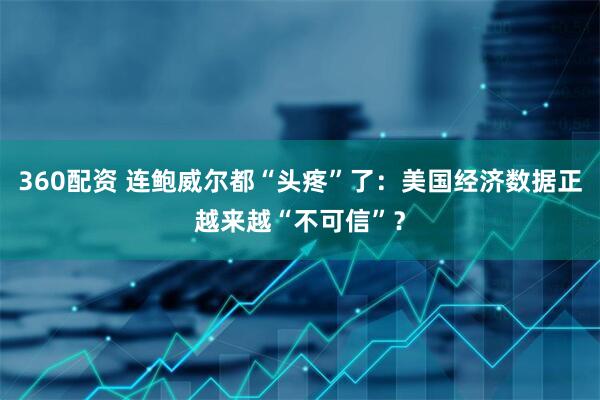 360配资 连鲍威尔都“头疼”了：美国经济数据正越来越“不可信”？