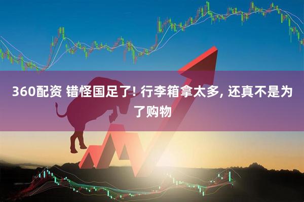 360配资 错怪国足了! 行李箱拿太多, 还真不是为了购物