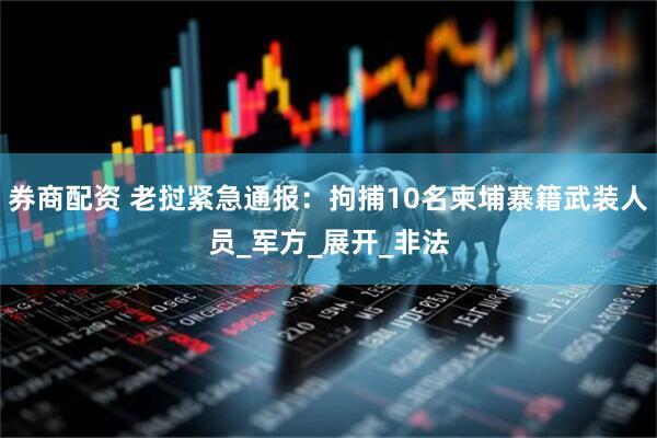 券商配资 老挝紧急通报：拘捕10名柬埔寨籍武装人员_军方_展开_非法