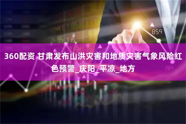 360配资 甘肃发布山洪灾害和地质灾害气象风险红色预警_庆阳_平凉_地方