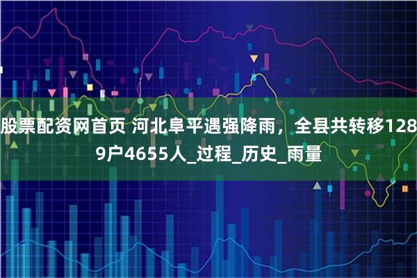 股票配资网首页 河北阜平遇强降雨，全县共转移1289户4655人_过程_历史_雨量