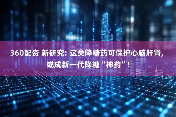 360配资 新研究: 这类降糖药可保护心脑肝肾, 或成新一代降糖“神药”!