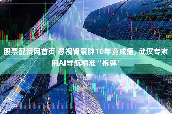 股票配资网首页 忽视肾囊肿10年竟成癌, 武汉专家用AI导航精准“拆弹”