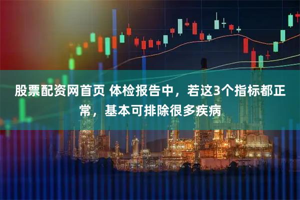 股票配资网首页 体检报告中，若这3个指标都正常，基本可排除很多疾病