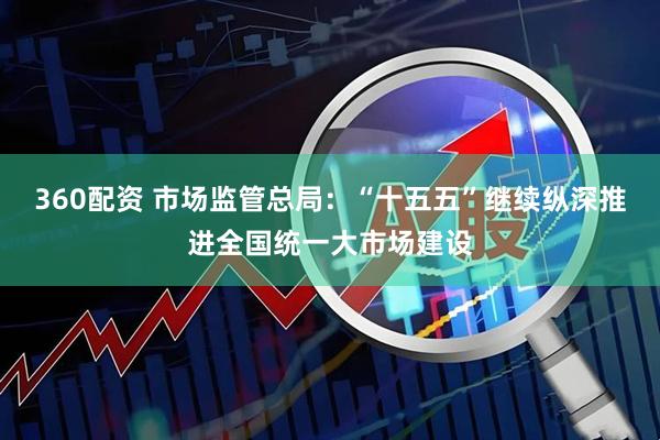 360配资 市场监管总局：“十五五”继续纵深推进全国统一大市场建设