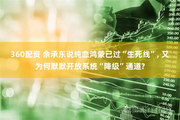 360配资 余承东说纯血鸿蒙已过“生死线”, 又为何默默开放系统“降级”通道?