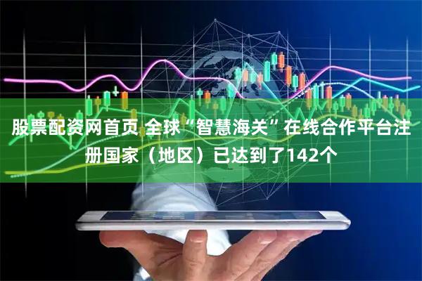 股票配资网首页 全球“智慧海关”在线合作平台注册国家（地区）已达到了142个