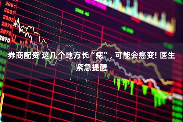 券商配资 这几个地方长“痣”, 可能会癌变! 医生紧急提醒