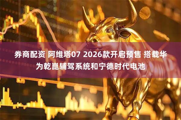 券商配资 阿维塔07 2026款开启预售 搭载华为乾崑辅驾系统和宁德时代电池