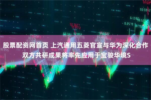 股票配资网首页 上汽通用五菱官宣与华为深化合作 双方共研成果将率先应用于宝骏华境S