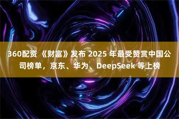 360配资 《财富》发布 2025 年最受赞赏中国公司榜单，京东、华为、DeepSeek 等上榜