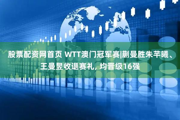 股票配资网首页 WTT澳门冠军赛|蒯曼胜朱芊曦、王曼昱收退赛礼, 均晋级16强