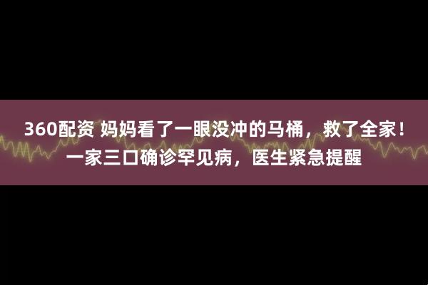 360配资 妈妈看了一眼没冲的马桶，救了全家！一家三口确诊罕见病，医生紧急提醒