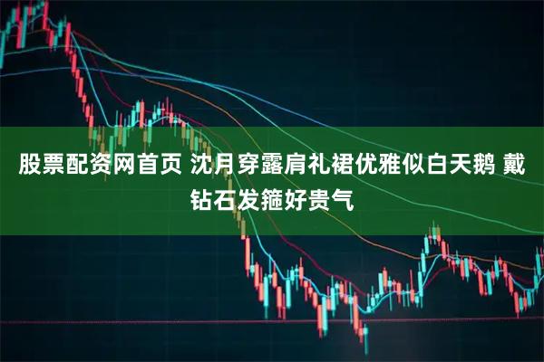 股票配资网首页 沈月穿露肩礼裙优雅似白天鹅 戴钻石发箍好贵气