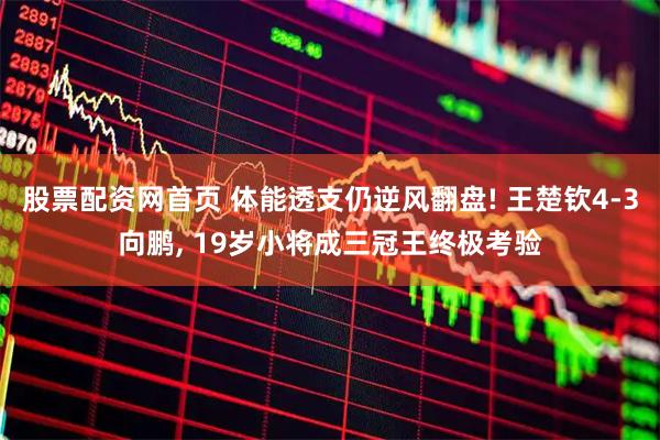 股票配资网首页 体能透支仍逆风翻盘! 王楚钦4-3向鹏, 19岁小将成三冠王终极考验