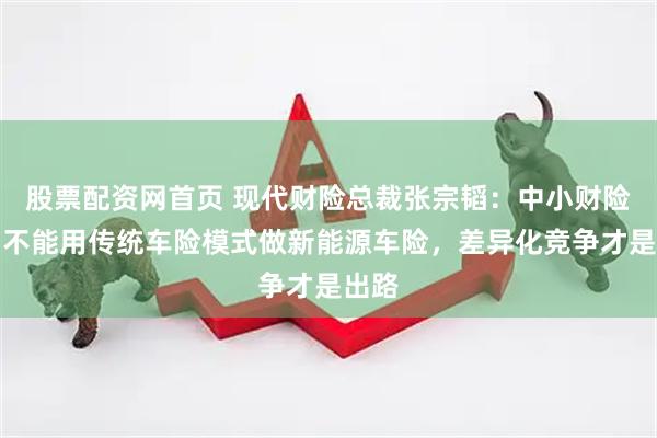股票配资网首页 现代财险总裁张宗韬：中小财险公司不能用传统车险模式做新能源车险，差异化竞争才是出路