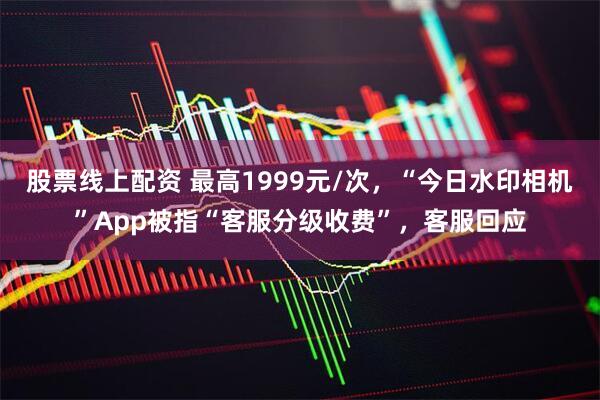 股票线上配资 最高1999元/次，“今日水印相机”App被指“客服分级收费”，客服回应