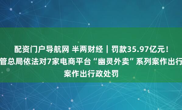 配资门户导航网 半两财经｜罚款35.97亿元！市场监管总局依法对7家电商平台“幽灵外卖”系列案作出行政处罚