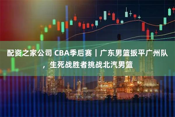 配资之家公司 CBA季后赛｜广东男篮扳平广州队，生死战胜者挑战北汽男篮