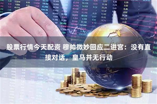 股票行情今天配资 穆帅微妙回应二进宫：没有直接对话，皇马并无行动