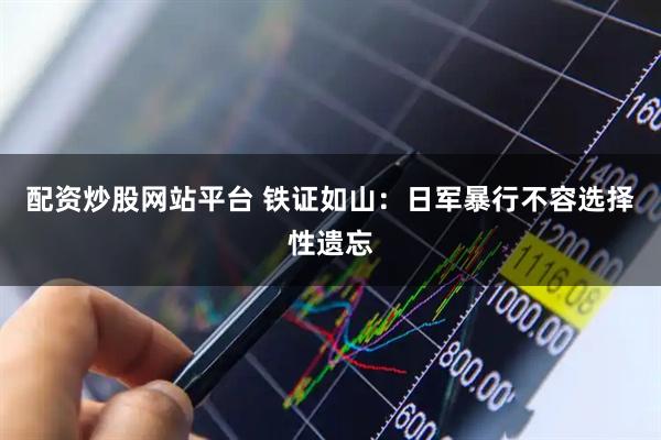 配资炒股网站平台 铁证如山：日军暴行不容选择性遗忘