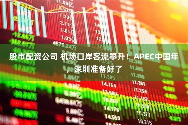 股市配资公司 机场口岸客流攀升！APEC中国年，深圳准备好了
