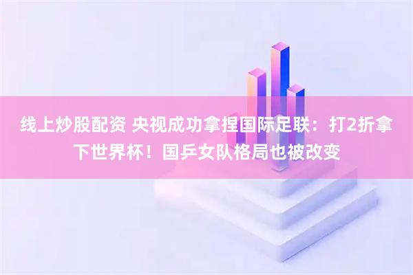 线上炒股配资 央视成功拿捏国际足联：打2折拿下世界杯！国乒女队格局也被改变