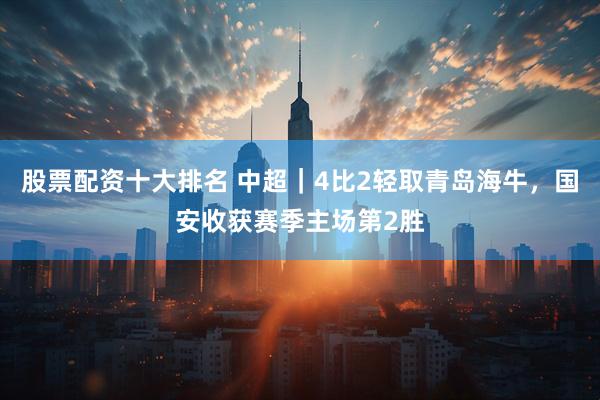股票配资十大排名 中超｜4比2轻取青岛海牛，国安收获赛季主场第2胜