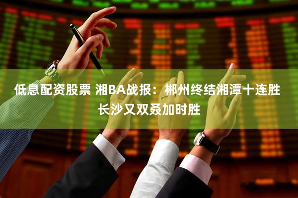 低息配资股票 湘BA战报：郴州终结湘潭十连胜 长沙又双叒加时胜