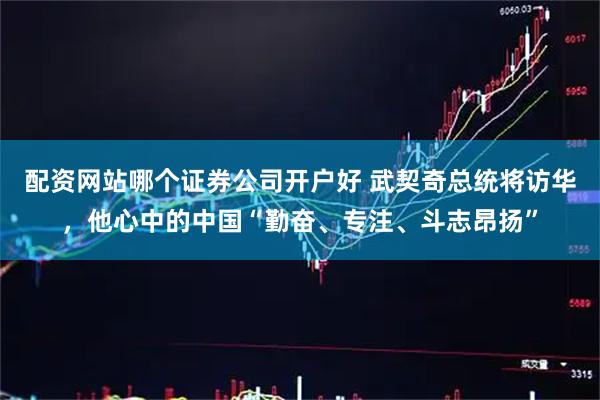 配资网站哪个证券公司开户好 武契奇总统将访华，他心中的中国“勤奋、专注、斗志昂扬”