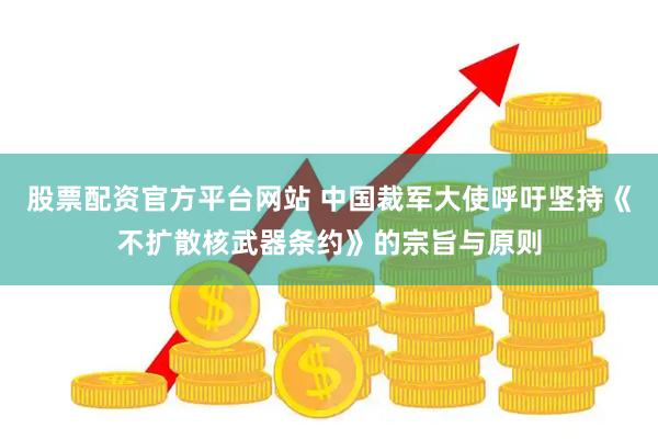 股票配资官方平台网站 中国裁军大使呼吁坚持《不扩散核武器条约》的宗旨与原则