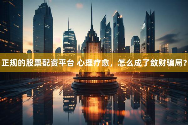 正规的股票配资平台 心理疗愈，怎么成了敛财骗局？