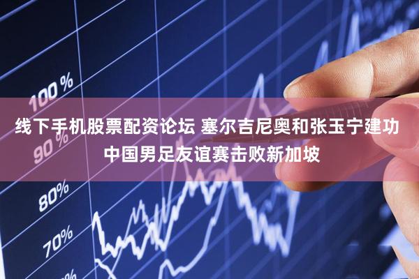 线下手机股票配资论坛 塞尔吉尼奥和张玉宁建功  中国男足友谊赛击败新加坡