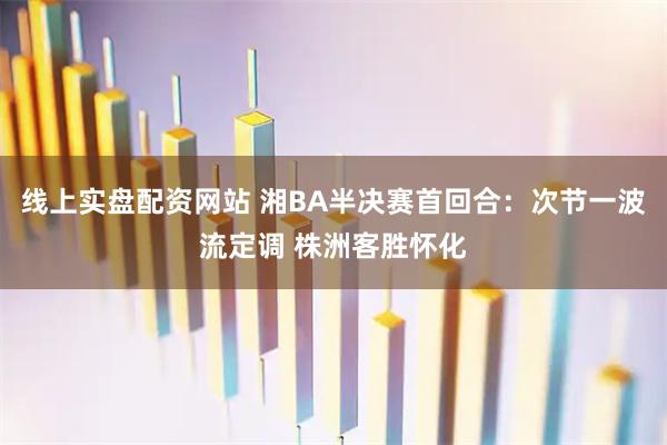 线上实盘配资网站 湘BA半决赛首回合：次节一波流定调 株洲客胜怀化